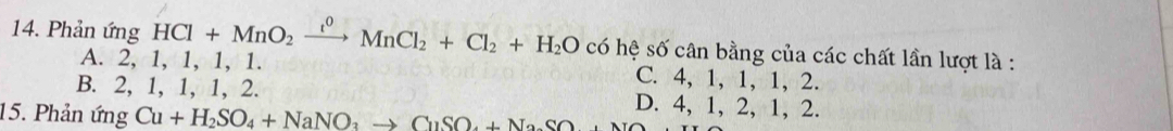 Phản ứng HCl+MnO_2xrightarrow t^0MnCl_2+Cl_2+H_2O có hệ số cân bằng của các chất lần lượt là :
A. 2, 1, 1, 1, 1. C. 4, 1, 1, 1, 2.
B. 2, 1, 1, 1, 2. D. 4, 1, 2,
15. Phản ứng Cu+H_2SO_4+NaNO_3to CuSO_4+NaSO 1.2