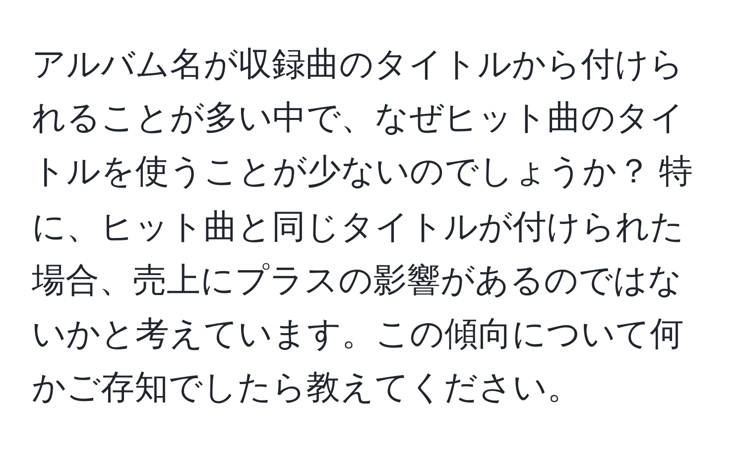 アルバム名が収録曲のタイトルから付けられることが多い中で、なぜヒット曲のタイトルを使うことが少ないのでしょうか？ 特に、ヒット曲と同じタイトルが付けられた場合、売上にプラスの影響があるのではないかと考えています。この傾向について何かご存知でしたら教えてください。