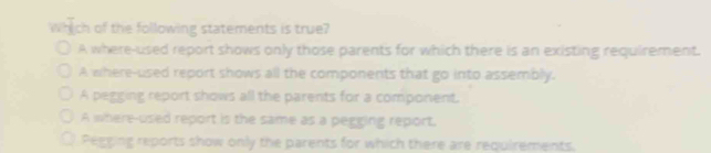 Which of the following statements is true?
A where-used report shows only those parents for which there is an existing requirement.
A where-used report shows all the components that go into assembly.
A pegging report shows all the parents for a component.
A where-used report is the same as a pegging report.
Pegging reports show only the parents for which there are requirements.