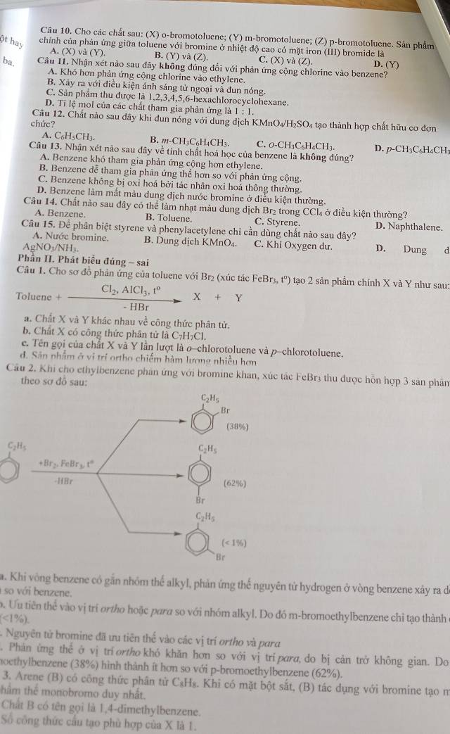 Cho các chất sau: (X) o-bromotoluene; (Y) m-bromotoluene; (Z) p-bromotoluene. Sản phẩm
chính của phản ứng giữa toluene với bromine ở nhiệt độ cao có mặt iron (III) bromide là
6t hay A. (X) và (Y) B. (Y) và (Z). C. (X) và (Z). D. (Y)
ba. Câu 11. Nhận xét nào sau đây không đúng đối với phản ứng cộng chlorine vào benzene?
A. Khó hơn phản ứng cộng chlorine vào ethylene.
B. Xảy ra với điều kiện ánh sáng tử ngoại và đun nóng.
C. Sản phẩm thu được là 1,2,3,4,5,6-hexachlorocyclohexane.
D. Ti lệ mol của các chất tham gia phản ứng là 1:1.
Câu 12. Chất nào sau đây khi đun nóng với dung dịch KMnO
chức? _4/H_2SO. 4 tạo thành hợp chất hữu cơ đơn
A. C_6H_5CH_3. B. m-CH_3C_6H_4CH_3. C. 0-CH₃C₆H₄CH₃. D. p-CH_3C_6H_4C H
Câu 13. Nhận xét nào sau đây về tính chất hoá học của benzene là không đúng?
A. Benzene khỏ tham gia phản ứng cộng hơn ethylene.
B. Benzene đễ tham gia phản ứng thể hơn so với phản ứng cộng.
C. Benzene không bị oxi hoá bởi tác nhân oxi hoá thông thường.
D. Benzene làm mất màu dung dịch nước bromine ở điều kiện thường.
Câu 14. Chất nào sau đây có thể làm nhạt màu dung dịch Br₂ trong CCl₄ ở điều kiện thường?
A. Benzene. B. Toluene. C. Styrene. D. Naphthalene.
Câu 15. Để phân biệt styrene và phenylacetylene chỉ cần dùng chất nào sau dây?
A. Nước bromine. B. Dung dịch KMn 0°. C. Khí Oxygen dư.
AgNO3/NH3. D. Dung d
Phần II. Phát biểu đúng - sai
Câu 1. Cho sơ đồ phản ứng của toluene với Br_2 (xúc tác Fe Br_3,t^o) tạo 2 sản phầm chính X và Y như sau:
Toluene +frac Cl_2,AlCl_3,t^0-HBr X+Y
a. Chất X và Y khác nhau về công thức phân tử.
b. Chất X có công thức phân tử là C_7H_7C
c. Tên gọi của chất X và Y lần lượt là o-chlorotoluene và p-chlorotoluene.
đ. Sân nhẩm ở vị trí ortho chiếm hàm lương nhiều hơn
Cầu 2. Khi cho ethylbenzene phân ứng với bromine khan, xúc tác FeBr3 thu được hỗn hợp 3 sản phân
theo sơ đỗ sau:
C_2H_5
a. Khi vông benzene có gắn nhóm thể alkyl, phản ứng thể nguyên tử hydrogen ở vòng benzene xảy ra de
so với benzene.
o. Ưu tiên thể vào vị tri ortho hoặc para so với nhóm alkyl. Do đó m-bromoethylbenzene chỉ tạo thành
(<1% ).
Nguyên tử bromine đã ưu tiên thế vào các vị trí ortho và para
. Phản ứng the ở vị trí ortho khó khăn hơn so với vị tripara, do bị cản trở không gian. Do
moethylbenzene (38%) hình thành ít hơn so với p-bromoethylbenzene (62%).
3. Arene (B) có công thức phân tử C₈H₈. Khi có mặt bột sắt, (B) tác dụng với bromine tạo n
thẩm thể monobromo duy nhất.
Chất B có tên gọi là 1,4-dimethylbenzene.
Số công thức cầu tạo phù hợp của X là 1.