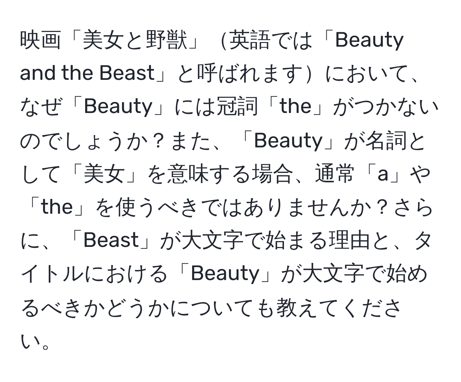 映画「美女と野獣」英語では「Beauty and the Beast」と呼ばれますにおいて、なぜ「Beauty」には冠詞「the」がつかないのでしょうか？また、「Beauty」が名詞として「美女」を意味する場合、通常「a」や「the」を使うべきではありませんか？さらに、「Beast」が大文字で始まる理由と、タイトルにおける「Beauty」が大文字で始めるべきかどうかについても教えてください。