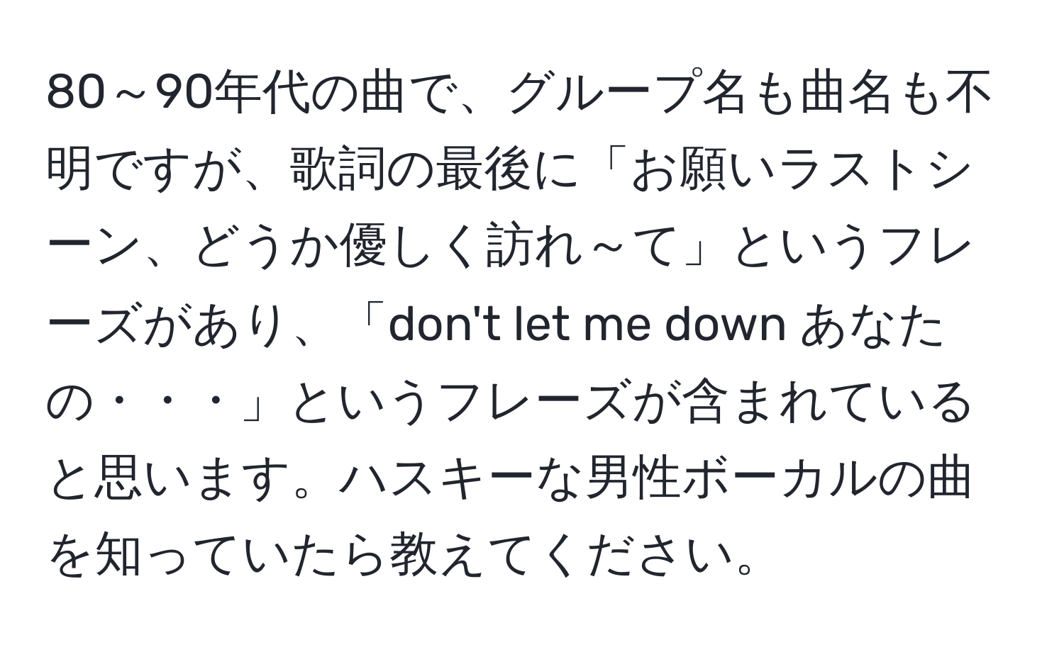 80～90年代の曲で、グループ名も曲名も不明ですが、歌詞の最後に「お願いラストシーン、どうか優しく訪れ～て」というフレーズがあり、「don't let me down あなたの・・・」というフレーズが含まれていると思います。ハスキーな男性ボーカルの曲を知っていたら教えてください。