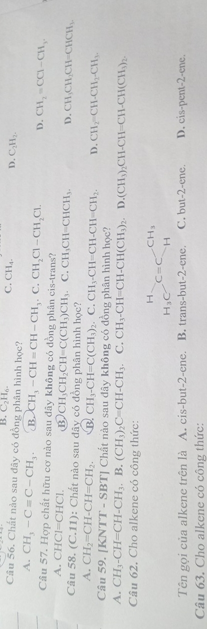 B. C_2H_6.
C. CH_4.
D. C_2H_2.
Câu 56. Chất nào sau dây có đồng phân hình học?
A. CH_3-Cequiv C-CH_3. B. CH_3-CH=CH-CH_3. C. CH_2Cl-CH_2Cl.
D. CH_2=CCl-CH_3.
Câu 57. Hợp chất hữu cơ nào sau đây không có đồng phân cis-trans?
A. CHC1=CHC1. B CH_3CH_2CH=C(CH_3)CH_3. C. CH_3CH=CHCH_3.
D. CH_3CH_2CH=CHCH_3.
Câu 58. (C.11): Chất nào sau đây có đồng phân hình học?
A. CH_2=CH-CH=CH_2. B. CH_3-CH=C(CH_3)_2 C. CH_3-CH=CH-CH=CH_2. D. CH_2=CH-CH_2-CH_3.
Câu 59. [KNTT - SBT] Chất nào sau đây không có đồng phân hình học?
A. CH_3-CH=CH-CH_3. B. (CH_3)_2C=CH-CH_3 C. CH_3-CH=CH-CH(CH_3)_2. D. (CH_3)_2CH-CH=CH-CH(CH_3)_2.
Câu 62. Cho alkene có công thức:
beginarrayr H H_3Cendarray C=Cbeginarrayr CH_3 Hendarray
Tên gọi của alkene trên là A. cis-but-2-ene. B. trans-but-2-ene. C. but-2-ene. D. cis-pent-2-ene.
Câu 63. Cho alkene có công thức: