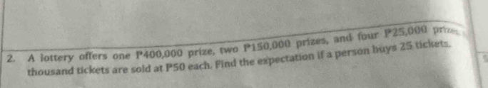 A lottery offers one P400,000 prize, two P150,000 prizes, and four P25,000 priz 
; 
thousand tickets are sold at P50 each. Find the expectation if a person buys 25 tickets.