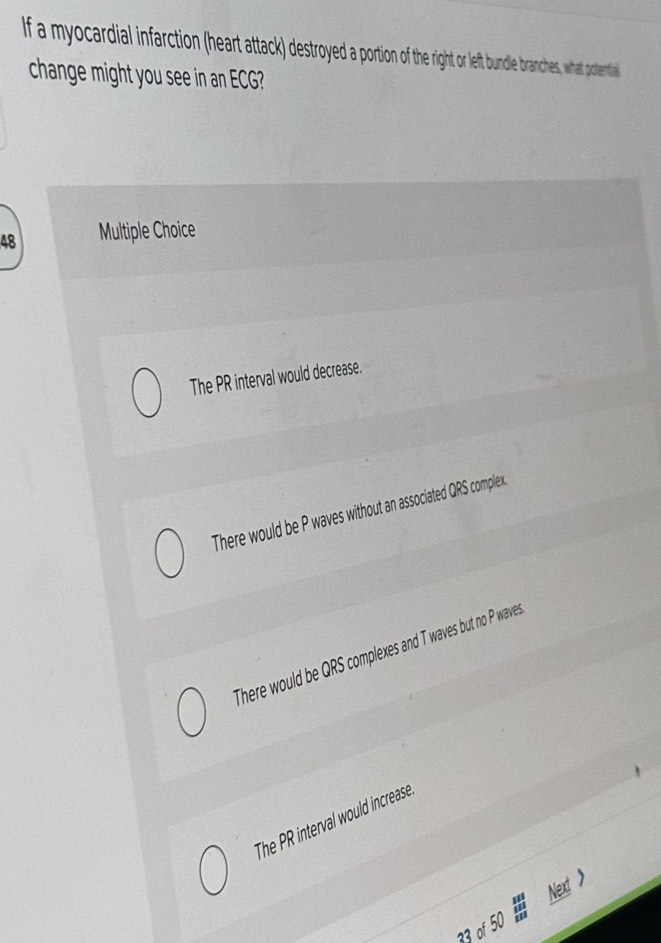 If a myocardial infarction (heart attack) destroyed a portion of the right or left bundle branches, what potertial
change might you see in an G
48 Multiple Choice
The PR interval would decrease.
There would be P waves without an associated QRS complex
There would be QRS complexes and T waves but no P wave
The PR interval would increase
Next >
23 of 50
