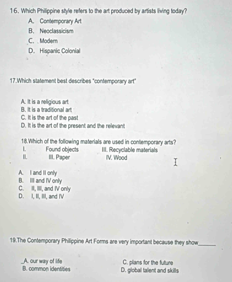 Which Philippine style refers to the art produced by artists living today?
A. Contemporary Art
B. Neoclassicism
C. Modern
D. Hispanic Colonial
17.Which statement best describes "contemporary art"
A. It is a religious art
B. It is a traditional art
C. It is the art of the past
D. It is the art of the present and the relevant
18.Which of the following materials are used in contemporary arts?
1. Found objects III. Recyclable materials
II. III. Paper IV. Wood
A. I and II only
B. III and IV only
C. II, III, and IV only
D. I, II, III, and IV
19.The Contemporary Philippine Art Forms are very important because they show_
_A. our way of life C. plans for the future
B. common identities D. global talent and skills