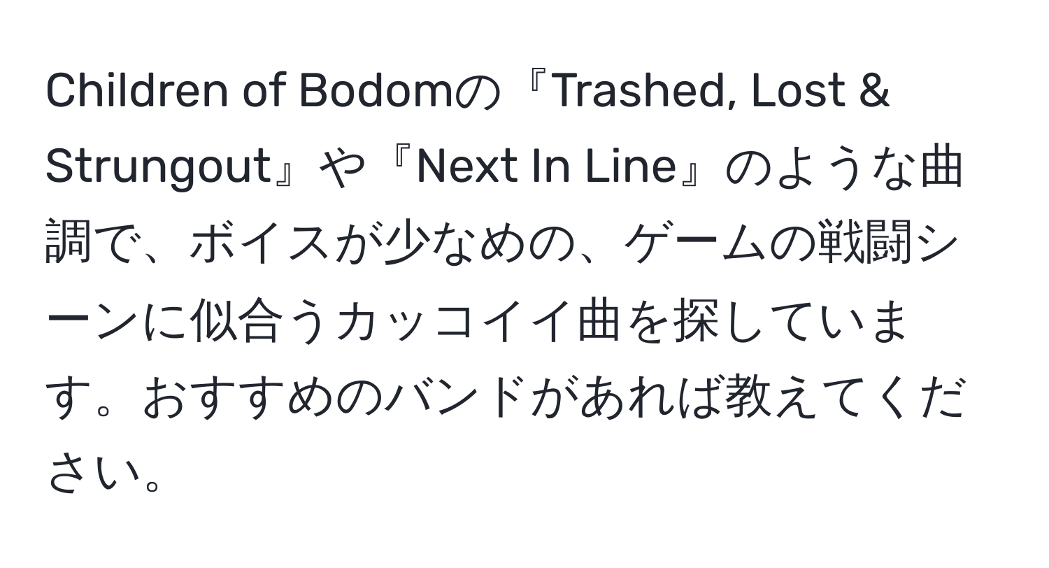 Children of Bodomの『Trashed, Lost & Strungout』や『Next In Line』のような曲調で、ボイスが少なめの、ゲームの戦闘シーンに似合うカッコイイ曲を探しています。おすすめのバンドがあれば教えてください。