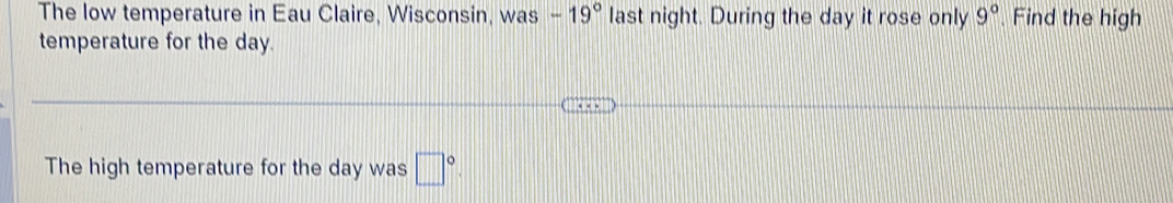 The low temperature in Eau Claire, Wisconsin, was -19° last night. During the day it rose only 9° Find the high 
temperature for the day. 
The high temperature for the day was □°