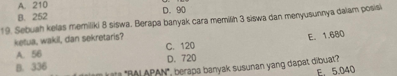 A. 210
D. 90
B. 252
19. Sebuah kelas memiliki 8 siswa. Berapa banyak cara memilih 3 siswa dan menyusunnya dalam posisi
ketua, wakil, dan sekretaris?
E. 1.680
C. 120
A. 56
D. 720
B. 336
*** *RAI APAN*. berapa banyak susunan yang dapat dibuat?
E. 5.040