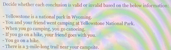 Decide whether each conclusion is valid or invalid based on the below information: 
- Yellowstone is a national park in Wyoming. 
- You and your friend went camping at Yellowstone National Park. 
- When you go camping, you go canoeing. 
- If you go on a hike, your friend goes with you. 
- You go on a hike. 
- There is a 3-mile -long trail near your campsite.