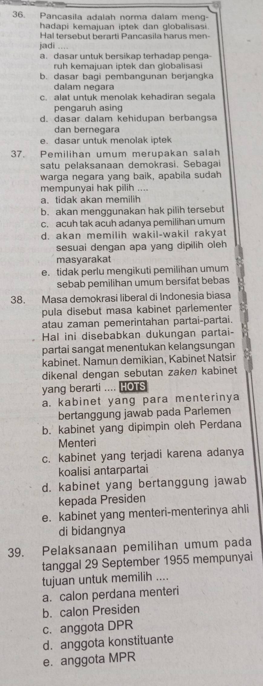 Pancasila adalah norma dalam meng-
hadapi kemajuan iptek dan globalisasi.
Hal tersebut berarti Pancasila harus men-
jadi . .
a. dasar untuk bersikap terhadap penga-
ruh kemajuan iptek dan globalisasi
b. dasar bagi pembangunan berjangka
dalam negara
c. alat untuk menolak kehadiran segala
pengaruh asing
d. dasar dalam kehidupan berbangsa
dan bernegara
e. dasar untuk menolak iptek
37. Pemilihan umum merupakan salah
satu pelaksanaan demokrasi. Sebagai
warga negara yang baik, apabila sudah
mempunyai hak pilih ....
a. tidak akan memilih
b. akan menggunakan hak pilih tersebut
c. acuh tak acuh adanya pemilihan umum
d. akan memilih wakil-wakil rakyat
sesuai dengan apa yang dipilih oleh
masyarakat
e. tidak perlu mengikuti pemilihan umum
sebab pemilihan umum bersifat bebas
38. Masa demokrasi liberal di Indonesia biasa
pula disebut masa kabinet parlementer 
atau zaman pemerintahan partai-partai.
Hal ini disebabkan dukungan partai-
partai sangat menentukan kelangsungan
kabinet. Namun demikian, Kabinet Natsir
dikenal dengan sebutan zaken kabinet
yang berarti .... HOTS
a. kabinet yang para menterinya
bertanggung jawab pada Parlemen
b. kabinet yang dipimpin oleh Perdana
Menteri
c. kabinet yang terjadi karena adanya
koalisi antarpartai
d. kabinet yang bertanggung jawab
kepada Presiden
e. kabinet yang menteri-menterinya ahli
di bidangnya
39. Pelaksanaan pemilihan umum pada
tanggal 29 September 1955 mempunyai
tujuan untuk memilih ....
a. calon perdana menteri
b. calon Presiden
c. anggota DPR
d. anggota konstituante
e. anggota MPR