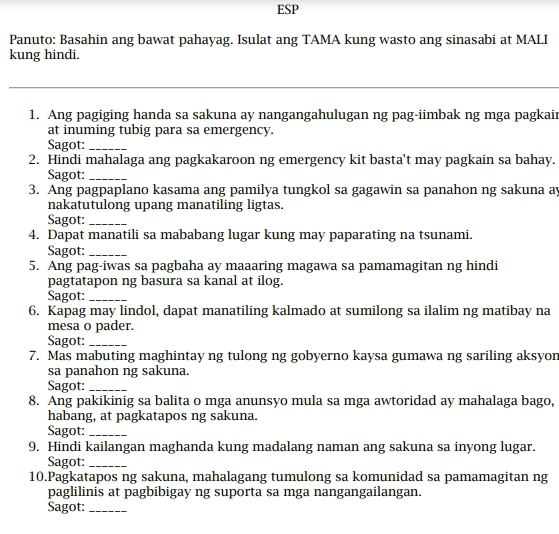 ESP 
Panuto: Basahin ang bawat pahayag. Isulat ang TAMA kung wasto ang sinasabi at MALI 
kung hindi. 
_ 
1. Ang pagiging handa sa sakuna ay nangangahulugan ng pag-iimbak ng mga pagkair 
at inuming tubig para sa emergency. 
Sagot:_ 
2. Hindi mahalaga ang pagkakaroon ng emergency kit basta't may pagkain sa bahay. 
Sagot:_ 
3. Ang pagpaplano kasama ang pamilya tungkol sa gagawin sa panahon ng sakuna ay 
nakatutulong upang manatiling ligtas. 
Sagot:_ 
4. Dapat manatili sa mababang lugar kung may paparating na tsunami. 
Sagot:_ 
5. Ang pag-iwas sa pagbaha ay maaaring magawa sa pamamagitan ng hindi 
pagtatapon ng basura sa kanal at ilog. 
Sagot:_ 
6. Kapag may lindol, dapat manatiling kalmado at sumilong sa ilalim ng matibay na 
mesa o pader. 
Sagot:_ 
7. Mas mabuting maghintay ng tulong ng gobyerno kaysa gumawa ng sariling aksyon 
sa panahon ng sakuna. 
Sagot:_ 
8. Ang pakikinig sa balita o mga anunsyo mula sa mga awtoridad ay mahalaga bago, 
habang, at pagkatapos ng sakuna. 
Sagot:_ 
9. Hindi kailangan maghanda kung madalang naman ang sakuna sa inyong lugar. 
Sagot:_ 
10.Pagkatapos ng sakuna, mahalagang tumulong sa komunidad sa pamamagitan ng 
paglilinis at pagbibigay ng suporta sa mga nangangailangan. 
Sagot:_