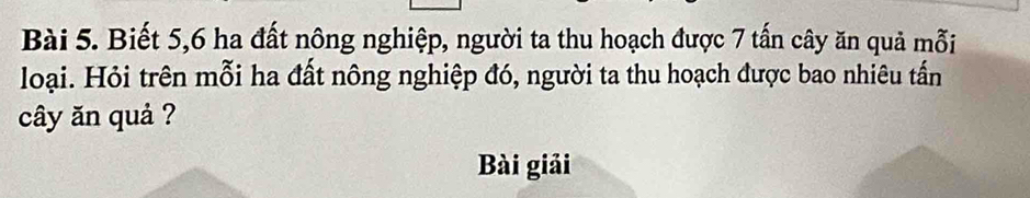 Biết 5, 6 ha đất nông nghiệp, người ta thu hoạch được 7 tấn cây ăn quả mỗi 
loại. Hỏi trên mỗi ha đất nông nghiệp đó, người ta thu hoạch được bao nhiêu tấn 
cây ăn quả ? 
Bài giải