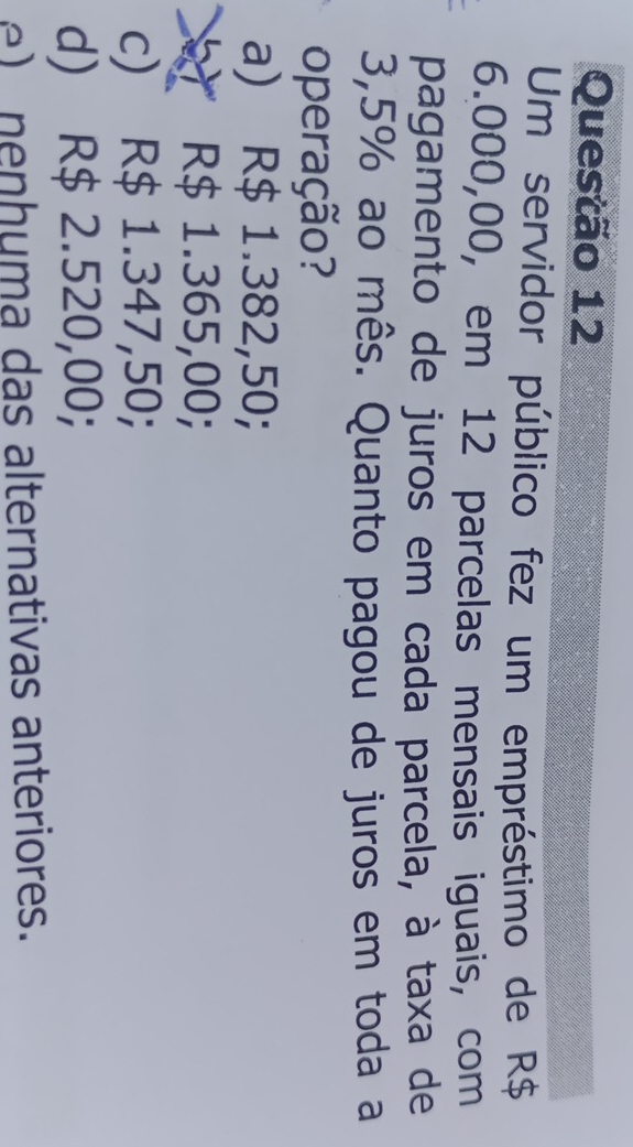 Um servidor público fez um empréstimo de R$
6.000,00, em 12 parcelas mensais iguais, com
pagamento de juros em cada parcela, à taxa de
3,5% ao mês. Quanto pagou de juros em toda a
operação?
a) R$ 1.382,50;
R$ 1.365,00;
c) R$ 1.347,50;
d) R$ 2.520,00;
n e n huma das alternativas anteriores.