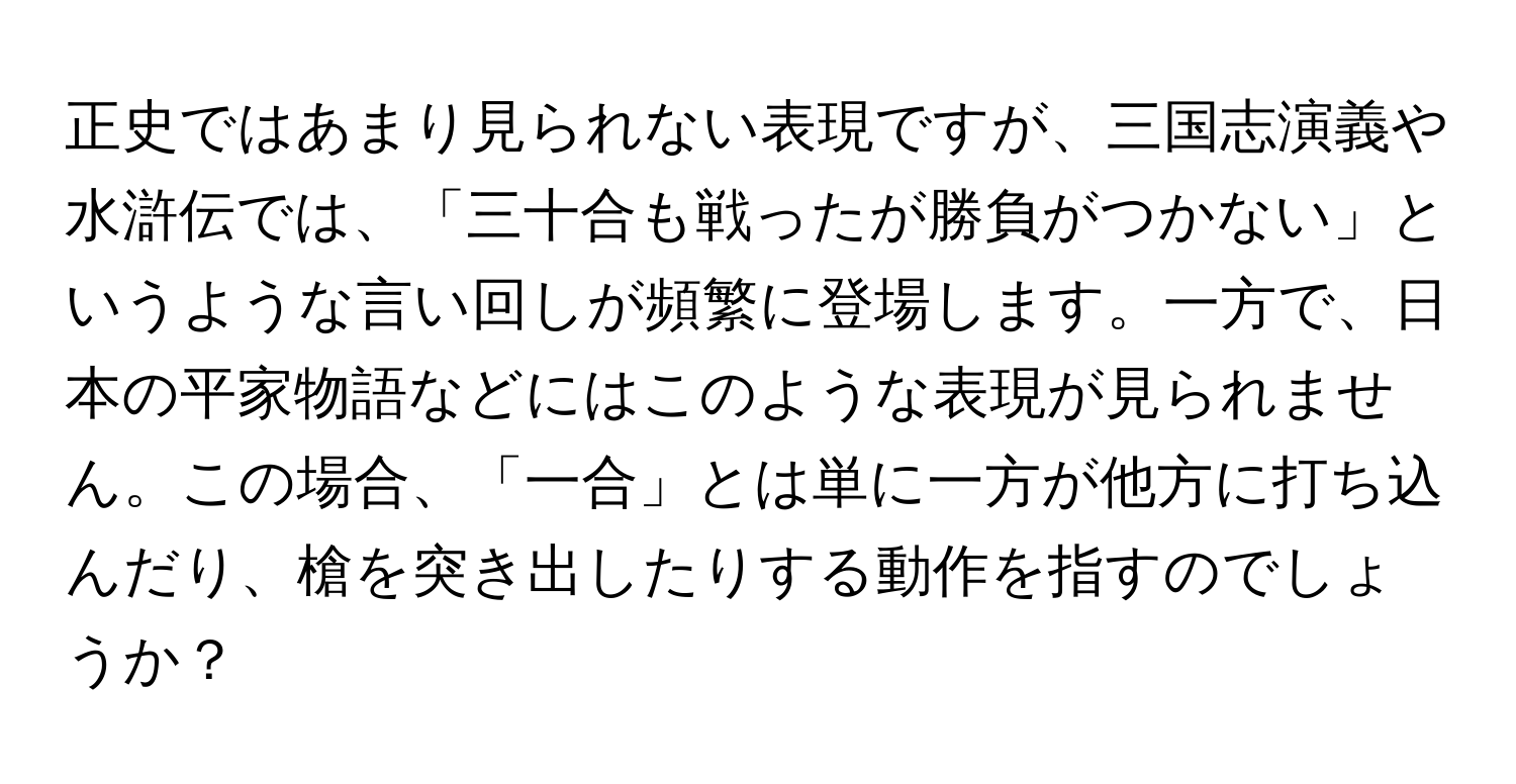 正史ではあまり見られない表現ですが、三国志演義や水滸伝では、「三十合も戦ったが勝負がつかない」というような言い回しが頻繁に登場します。一方で、日本の平家物語などにはこのような表現が見られません。この場合、「一合」とは単に一方が他方に打ち込んだり、槍を突き出したりする動作を指すのでしょうか？