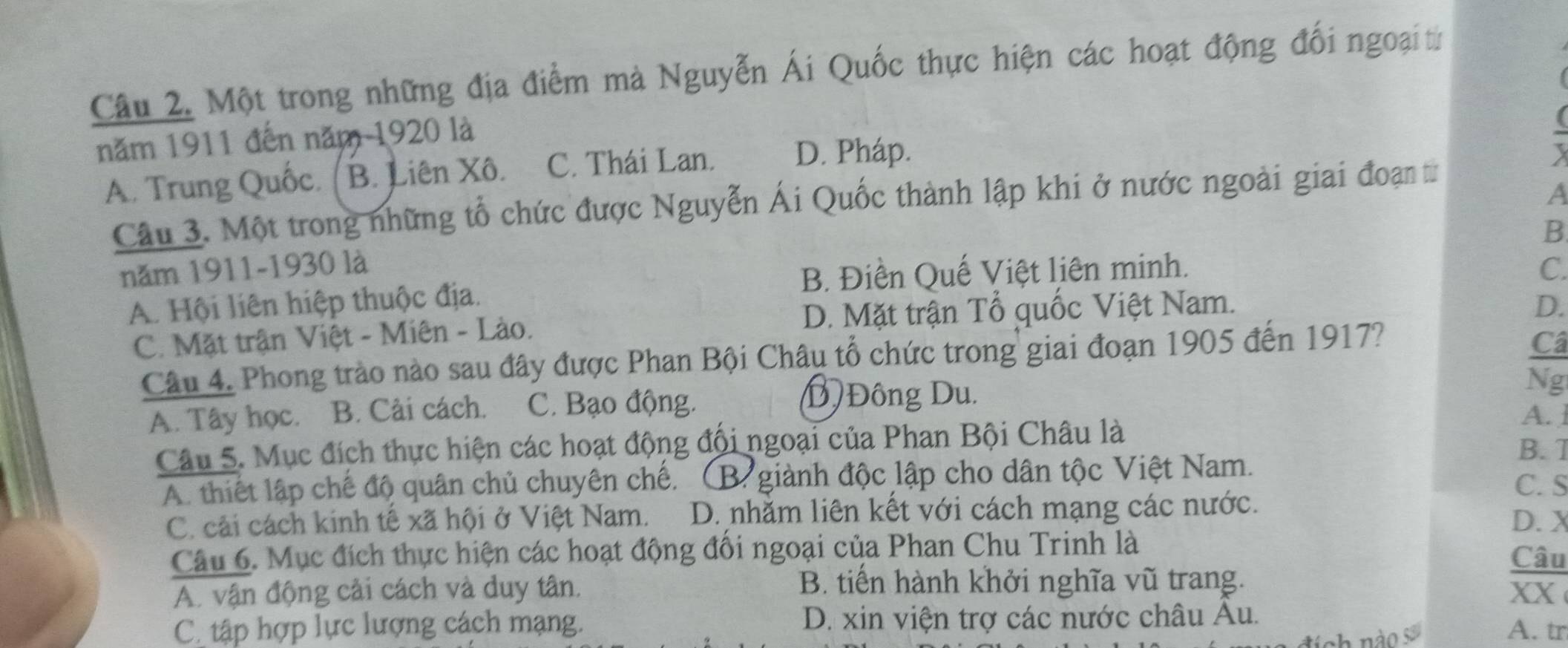 Một trong những địa điểm mà Nguyễn Ái Quốc thực hiện các hoạt động đối ngoạitừ
năm 1911 đến năm 1920 là
A. Trung Quốc. ( B. Liên Xô. C. Thái Lan. D. Pháp.
-
A
Câu 3. Một trong những tổ chức được Nguyễn Ái Quốc thành lập khi ở nước ngoài giai đoạn từ
B
năm 1911- 1930 là
B. Điền Quế Việt liên minh. C.
A. Hội liên hiệp thuộc địa.
C. Mặt trận Việt - Miên - Lào. D. Mặt trận Tổ quốc Việt Nam.
D.
Câu 4. Phong trào nào sau đây được Phan Bội Châu tổ chức trong giai đoạn 1905 đến 1917?
Câ
Ng
A. Tây học. B. Cải cách. C. Bạo động.
D Đông Du.
A. ]
Câu 5. Mục đích thực hiện các hoạt động đổi ngoại của Phan Bội Châu là
B. 1
A. thiết lập chế độ quân chủ chuyên chế. B giành độc lập cho dân tộc Việt Nam.
C. S
C. cải cách kinh tê xã hội ở Việt Nam. D. nhằm liên kết với cách mạng các nước. D. X
Câu 6. Mục đích thực hiện các hoạt động đối ngoại của Phan Chu Trinh là
Câu
B. tiển hành khởi nghĩa vũ trang.
A. vận động cải cách và duy tân. xX
C. tập hợp lực lượng cách mạng. D. xin viện trợ các nước châu Âu.
nch nào s
A. tr