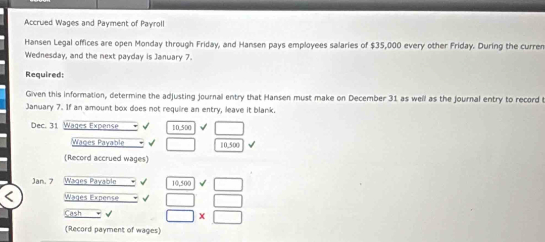 Accrued Wages and Payment of Payroll 
Hansen Legal offices are open Monday through Friday, and Hansen pays employees salaries of $35,000 every other Friday. During the curren 
Wednesday, and the next payday is January 7. 
Required: 
Given this information, determine the adjusting journal entry that Hansen must make on December 31 as well as the journal entry to record t 
January 7. If an amount box does not require an entry, leave it blank. 
Dec. 31 Wages Expense
10,500 □ 
Wages Payable □ 10,500
(Record accrued wages)
Jan, 7 Wages Payable
10,500sqrt()□
Wages Expense □ □
Cash
□ * □
(Record payment of wages)