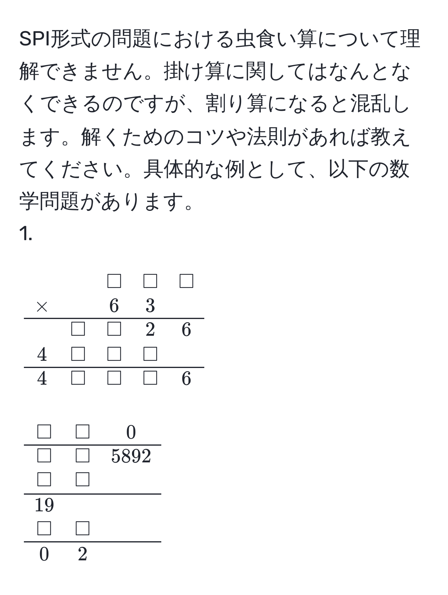 SPI形式の問題における虫食い算について理解できません。掛け算に関してはなんとなくできるのですが、割り算になると混乱します。解くためのコツや法則があれば教えてください。具体的な例として、以下の数学問題があります。  
1.  
[
beginarraycccc
& & □ & □ & □ 
* & & 6 & 3 & 
hline
& □ & □ & 2 & 6 
4 & □ & □ & □ 
hline
4 & □ & □ & □ & 6 
endarray
]

2.  
[
beginarraycc
□ & □ & 0 
hline
□ & □ & 5892 
□ & □ 
hline
19 
□ & □ 
hline
0 & 2 
endarray
]