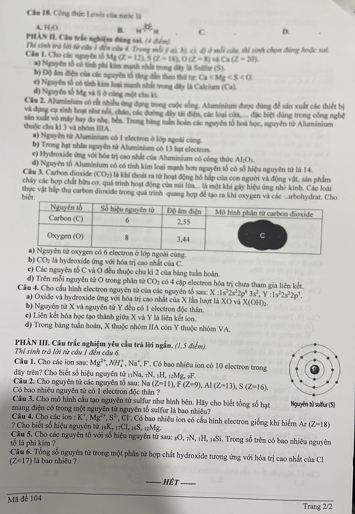 Cáu 18. Công đưức Lewis của nước I
A. H_2O. B 14^(th)H
C.
D.
PHÀN IL Cầu trắc nghiệm đáng sai. ((4 diểm).
Thí sinh trở lời từ câu 1 đến câu 4, Trong mỗi ý ai, bị, c), d) ở mỗt câu, thí sinh chọn đúng hoặc sai
Câu 1. Cho các nguyên tổ Mg (Z=12),S(Z=16),O(Z=8) và C* (Z=20)
a) Nguyên tổ có tính phi kim mạnh nhất trong dây li Sulfur (S).
b) Độ âm điện cáa các nguyên tổ từng dẫn theo thứ tực Ca
c) Nguyên tổ có tính kim loại mạnh nhất trong dây là Calcium (Ca).
đ) Nguyên tố Mg và S ở cùng một chu ki.
Câu 2. Aluminium có rất nhiều ứng dụng trung cuộc sống. Aluminium được dùng để sản xuất các thiết bị
và dụng cụ sinh hoạt như nổi, chúo, các đường dây tải điện, các loại cửa.... đặc biệt dùng trong công nghệ
sản xuất vỏ máy bay do nhẹ, bên. Trong bảng tần hoàn các nguyên tổ hoá học, nguyên từ Aluminium
thuộc chu kì 3 và nhóm IIIA.
a) Nguyên tử Aluminium có 1 electron ở lớp ngoài cùng.
b) Trong hạt nhân nguyên tử Aluminium có 13 hạt electron.
c) Hydroxide ứng với hóa trị cao nhất của Aluminium có công thức Al₂O₃.
d) Nguyên tố Aluminium có có tính kim loại mạnh hơn nguyên tổ có số hiệu nguyên từ là 14.
Câu 3. Carbon dioxide 10 ( )_2 ) là khí thoát ra từ hoạt động hô hấp của con người và động vật, sản phẩm
cháy các hợp chất hữu cơ, quá trình hoạt động của núi lửa... là một khí gây hiệu ứng nhà kính. Các loài
thực vật hấp thụ carbon dioxide trong quá trình quang hợp đề tạo ra khí oxygen và các carbohydrat. Cho
biết:
b) CO_2 là hydroxide ứng với hóa trị cao nhất của C.
c) Các nguyên tố C và O đều thuộc chu kì 2 của bảng tuần hoàn.
d) Trên mỗi nguyên tử O trong phân tử CO_2 có 4 cặp electron hóa trị chưa tham gia liên kết.
Câu 4. Cho cấu hình electron nguyên tử của các nguyên tố sau: X:1s^22s^22p^63s^2,Y:1s^22s^22p^5.
a) Oxide và hydroxide ứng với hóa trị cao nhất của X lần lượt là XO và X(OH)_2.
b) Nguyên tử X và nguyên tử Y đều có 1 electron độc thân.
c) Liên kết hóa học tạo thành giữa X và Y là liên kết ion.
d) Trong bảng tuần hoàn, X thuộc nhóm IIA còn Y thuộc nhóm VA.
PHÀN III. Câu trắc nghiệm yêu cầu trả lời ngắn. (1,5 điểm).
Thí sinh trả lời từ câu 1 đến câu 6.
Câu 1. Cho các ion sau: Mg^(2+),NH_4^(+,Na^+) *, F. Có bao nhiêu ion có 10 electron trong
đãy trên? Cho biết số hiệu nguyên tử 'Na, _7N,_1H,_12Mg, 9F.
Câu 2. Cho nguyên tử các nguyên tổ sau: Na (Z=11),F(Z=9),Al(Z=13),S(Z=16).
Có bao nhiêu nguyên tử có 1 electron độc thân ?
Câu 3. Cho mô hình cấu tạo nguyên tử sulfur như hình bên. Hãy cho biết tổng số hạt Nguyên tử sulfur (S)
mang điện có trong một nguyên tử nguyên tố sulfur là bao nhiêu?
Câu 4. Cho các ion : K^+,Mg^(2+),S^(2-) T, Cl. Có bao nhiêu ion có cấu hình electron giống khí hiếm Ar(Z=18)
? Cho biết số hiệu nguyên tử 19K, 17Cl, 16S, 12Mg.
Câu 5. Cho các nguyên tố với số hiệu nguyên tử sau: 8O, 7N, 1H, 14Si. Trong số trên có bao nhiêu nguyên
tố là phi kim ?
Câu 6. Tổng số nguyên tử trong một phân tử hợp chất hydroxide tương ứng với hóa trị cao nhất của Cl
(Z=17) là bao nhiêu ?
_Hết_
Mã đề 104
Trang 2/2