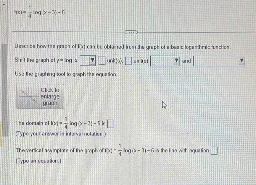 f(x)= 1/4 log (x-3)-5
Describe how the graph of f(x) can be obtained from the graph of a basic logarithmic function 
Shift the graph of y=log x unit(s), AE unit(s) and 
Use the graphing tool to graph the equation. 
Click to 
enlarge 
graph 
The domain of f(x)= 1/4 log (x-3)-5 is □ . 
(Type your answer in interval notation.) 
The vertical asymptote of the graph of f(x)= 1/4 log (x-3)-5 is the line with equation □ . 
(Type an equation.)