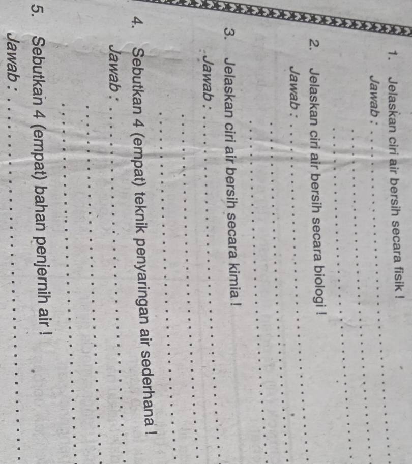 Jelaskan ciri air bersih secara fisik ! 
Jawab : 
_ 
_ 
_ 
2. Jelaskan ciri air bersih secara biologi ! 
_ 
Jawab : 
_ 
_ 
_ 
3. Jelaskan ciri air bersih secara kimia ! 
_ 
Jawab : 
_ 
_ 
4. Sebutkan 4 (empat) teknik penyaringan air sederhana ! 
_ 
Jawab : 
_ 
5. Sebutkan 4 (empat) bahan penjernih air ! 
Jawab : 
_