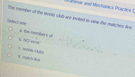 Grammar and Mechanics Practice C
The member of the tennis club are invited to view the matches live.
Select one:
a. the members of
b. NO error
c. tennis clubs
d. match live