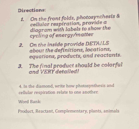 Directions: 
1. On the front folds, photosynthesis & 
cellular respiration, provide a 
diagram with labels to show the 
cycling of energy/matter 
2. On the inside provide DETA! LS 
about the definitions, locations, 
equations, products, and reactants. 
3. The final product should be colorful 
and VERY detailed! 
4. In the diamond, write how photosynthesis and 
cellular respiration relate to one another. 
Word Bank: 
Product, Reactant, Complementary, plants, animals