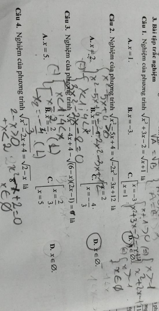 Bài tập trắc nghiệm ph
Câu 1. Nghiệm của phương trình sqrt(x^2+3x-2)=sqrt(x+1) là ong
overline 11
A. x=1. B. x=-3. C. beginarrayl x=-3 x=1endarray. D. V el
n
Câu 2. Nghiệm của phượng trình sqrt(x^2-5x+4)=sqrt(-2x^2-3x+12) là
x=2
A. x=2. B. x = −
c. x=-frac 43^((.
D. x∈ varnothing. 
Câu 3. Nghiệm của phương trình sqrt(x^2)-4x+4)-sqrt (6-x)(2x-1))= là
D. x∈ varnothing.
A. x=5.
B. x= 2/2 
C. beginarrayl x= 2/3 . x=5endarray.
Câu 4. Nghiệm của phương trình sqrt(x^2-2x+4)=sqrt(2-x) là