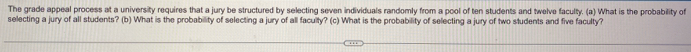 The grade appeal process at a university reguires that a jury be structured by selecting seven individuals randomly from a pool of ten students and twelve faculty. (a) What is the probability of 
selecting a jury of all students? (b) What is the probability of selecting a jury of all faculty? (c) What is the probability of selecting a jury of two students and five faculty?