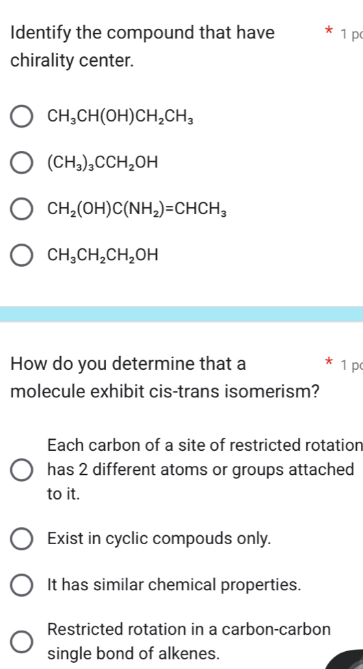 Identify the compound that have 1 p
chirality center.
CH_3CH(OH)CH_2CH_3
(CH_3)_3CCH_2OH
CH_2(OH)C(NH_2)=CHCH_3
CH_3CH_2CH_2OH
How do you determine that a 1 p
molecule exhibit cis-trans isomerism?
Each carbon of a site of restricted rotation
has 2 different atoms or groups attached
to it.
Exist in cyclic compouds only.
It has similar chemical properties.
Restricted rotation in a carbon-carbon
single bond of alkenes.