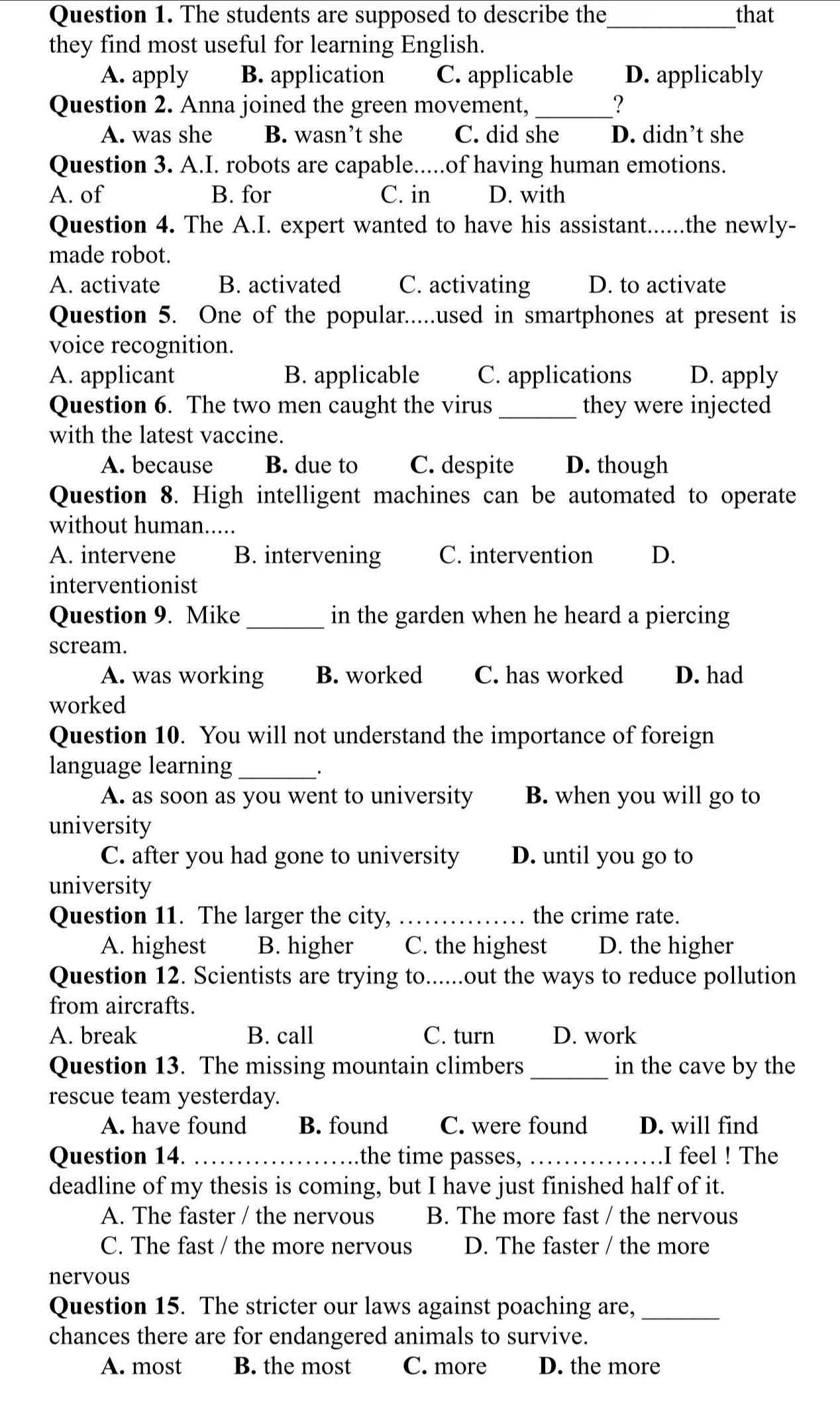 The students are supposed to describe the_ that
they find most useful for learning English.
A. apply B. application C. applicable D. applicably
Question 2. Anna joined the green movement, _?
A. was she B. wasn’t she C. did she D. didn’t she
Question 3. A.I. robots are capable.....of having human emotions.
A. of B. for C. in D. with
Question 4. The A.I. expert wanted to have his assistant......the newly-
made robot.
A. activate B. activated C. activating D. to activate
Question 5. One of the popular.....used in smartphones at present is
voice recognition.
A. applicant B. applicable C. applications D. apply
Question 6. The two men caught the virus_ they were injected
with the latest vaccine.
A. because B. due to C. despite D. though
Question 8. High intelligent machines can be automated to operate
without human.....
A. intervene B. intervening C. intervention D.
interventionist
Question 9. Mike _in the garden when he heard a piercing
scream.
A. was working B. worked C. has worked D. had
worked
Question 10. You will not understand the importance of foreign
language learning_
.
A. as soon as you went to university B. when you will go to
university
C. after you had gone to university D. until you go to
university
Question 11. The larger the city, _the crime rate.
A. highest B. higher C. the highest D. the higher
Question 12. Scientists are trying to......out the ways to reduce pollution
from aircrafts.
A. break B. call C. turn D. work
Question 13. The missing mountain climbers _in the cave by the
rescue team yesterday.
A. have found B. found C. were found D. will find
Question 14. _the time passes,_ .I feel ! The
deadline of my thesis is coming, but I have just finished half of it.
A. The faster / the nervous B. The more fast / the nervous
C. The fast / the more nervous D. The faster / the more
nervous
Question 15. The stricter our laws against poaching are,_
chances there are for endangered animals to survive.
A. most B. the most C. more D. the more