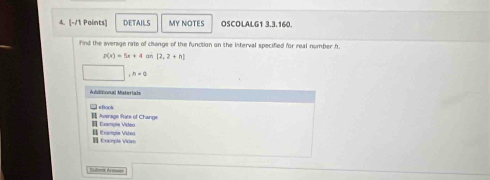 DETAILS MY NOTES OSCOLALG1 3.3.160. 
Find the average rate of change of the function on the interval specified for real number h.
p(x)=5x+4 on [2,2+h]
h=0
Additional Materials 
eBook 
Average Rate of Change 
Example Video 
Example Video 
Example Video 
Subma Answer