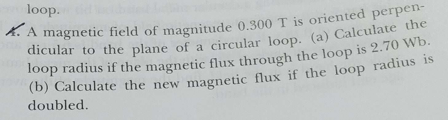 loop. 
4. A magnetic field of magnitude 0.300 T is oriented perpen- 
dicular to the plane of a circular loop. (a) Calculate the 
loop radius if the magnetic flux through the loop is 2.70 Wb. 
(b) Calculate the new magnetic flux if the loop radius is 
doubled.