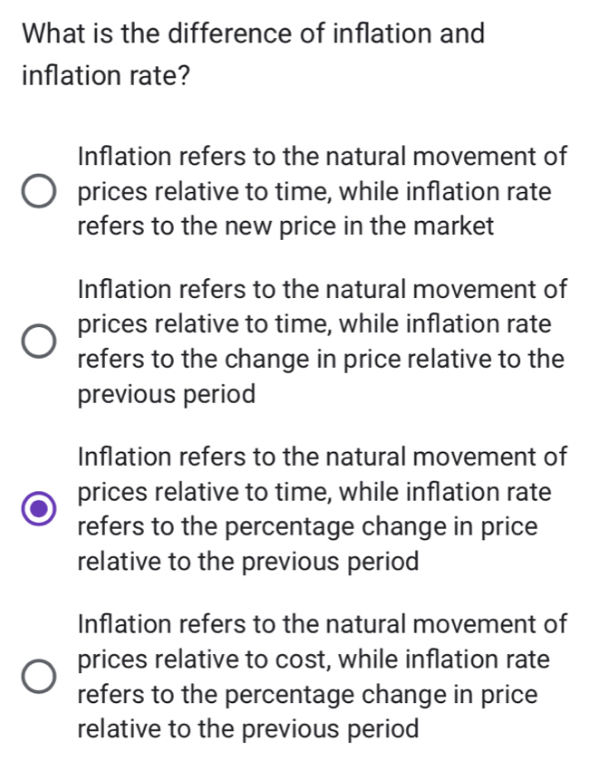 What is the difference of inflation and
inflation rate?
Inflation refers to the natural movement of
prices relative to time, while inflation rate
refers to the new price in the market
Inflation refers to the natural movement of
prices relative to time, while inflation rate
refers to the change in price relative to the
previous period
Inflation refers to the natural movement of
prices relative to time, while inflation rate
refers to the percentage change in price
relative to the previous period
Inflation refers to the natural movement of
prices relative to cost, while inflation rate
refers to the percentage change in price
relative to the previous period