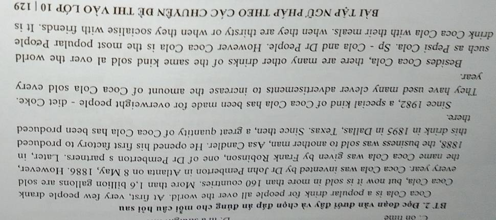 on time 
BT 2. Đọc đoạn văn dưới đây và chọn đáp án đúng cho mỗi câu hỏi sau 
Coca Cola is a popular drink for people all over the world. At first, very few people drank 
Coca Cola, but now it is sold in more than 160 countries. More than 1,6 billion gallons are sold 
every year. Coca Cola was invented by Dr John Pemberton in Atlanta on 8 May, 1886. However, 
the name Coca Cola was given by Frank Robinson, one of Dr Pemberton s partners. Later, in 
1888, the business was sold to another man, Asa Candler. He opened his first factory to produced 
this drink in 1895 in Dallas, Texas. Since then, a great quantity of Coca Cola has been produced 
there. 
Since 1982, a special kind of Coca Cola has been made for overweight people - diet Coke. 
They have used many clever advertisements to increase the amount of Coca Cola sold every
year. 
Besides Coca Cola, there are many other drinks of the same kind sold al over the world 
such as Pepsi Cola. Sp - Cola and Dr People. However Coca Cola is the most popular People 
drink Coca Cola with their meals. when they are thirsty or when they socialise with friends. It is 
bài tập ngữ pháp thEO các Chuyên đề thi vào lớp 10 | 129