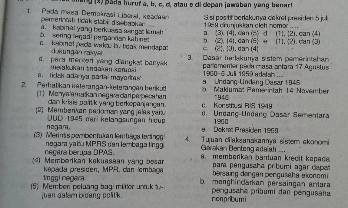 slang (x) þada huruf a, b, c, d, atau e di depan jawaban yang benar!
1. Pada masa Demokrasi Liberal, keadaan Sisi positif berlakunya dekret presiden 5 juli
pemerintah tidak stabil disebabkan .... 1959 ditunjukkan oleh nomor ....
a. kabinet yang berkuasa sangat lemah a. (3), (4), dan (5) d. (1), (2), dan (4)
b. sering terjadi pergantian kabinet b. (2), (4), dan (5) e. (1), (2), dan (3)
c. kabinet pada waktu itu tidak mendapat c. (2), (3), dan (4)
dukungan rakyat
3. Dasar berlakunya sistem pemerintahan
d. para menteri yang diangkat banyak
parlementer pada masa antara 17 Agustus
melakukan tindakan korupsi 1950-5 Juli 1959 adalah ....
e. tidak adanya partai mayoritas
a. Undang-Undang Dasar 1945
2. Perhatikan keterangan-keterangan berikut! b. Maklumat Pemerintah 14 November
(1) Menyelamatkan negara dari perpecahan 1945
dan krisis politik yang berkepanjangan. c. Konstitusi RIS 1949
(2) Memberikan pedoman yang jelas yaitu d. Undang-Undang Dasar Sementara
UUD 1945 dari kelangsungan hidup 1950
negara. e. Dekret Presiden 1959
(3) Merintis pembentukan lembaga tertinggi 4. Tujuan dilaksanakannya sistem ekonomi
negara yaitu MPRS dan lembaga tinggi Gerakan Benteng adalah ....
negara berupa DPAS. a. memberikan bantuan kredit kepada
(4) Memberikan kekuasaan yang besar para pengusaha pribumi agar dapat
kepada presiden, MPR, dan lembaga bersaing dengan pengusaha ekonomi
tinggi negara. b. menghindarkan persaingan antara
(5) Memberi peluang bagi militer untuk tu- pengusaha pribumi dan pengusaha
juan dalam bidang politik. nonpribumi