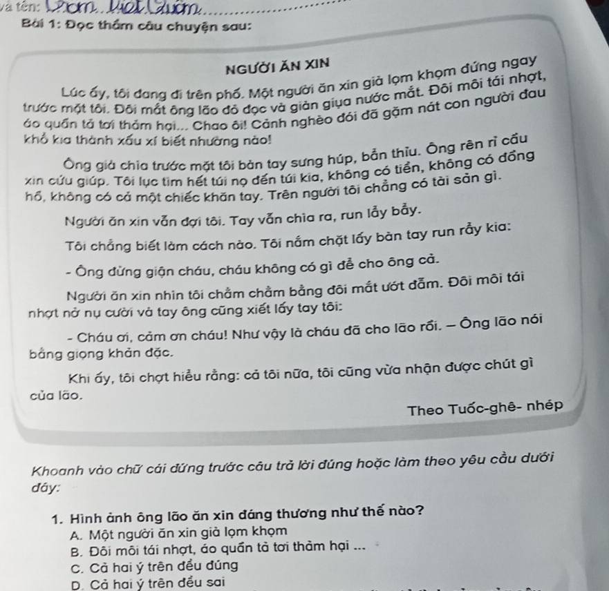 và tên: Cóm Vat Cuờm
Bài 1: Đọc thầm câu chuyện sau:
NGƯờI ĂN XIN
Lúc ấy, tôi đang đi trên phố. Một người ăn xin già lọm khọm đứng ngay
trước mặt tôi. Đôi mắt ông lão đỏ đọc và giản giụa nước mắt. Đội môi tái nhợt,
áo quần tả tơi thảm hại... Chao ôi! Cảnh nghèo đói đã gặm nát con người đau
khổ kia thành xấu xí biết nhường nào!
Ông giả chia trước mặt tôi bản tay sưng húp, bản thiu. Ông rên rì cầu
xin cứu giúp. Tôi lục tìm hết túi nọ đến túi kia, không có tiền, không có đồng
hổ, không có cả một chiếc khăn tay. Trên người tôi chẳng có tài sản gì.
Người ăn xin vẫn đợi tôi. Tay vẫn chìa ra, run lẫy bẫy.
Tôi chẳng biết làm cách nào. Tôi nắm chặt lấy bàn tay run rầy kia:
- Ông đừng giận cháu, cháu không có gì đễ cho ông cả.
Người ăn xin nhìn tôi chằm chầm bằng đôi mắt ướt đẫm. Đôi môi tái
nhợt nở nụ cười và tay ông cũng xiết lấy tay tôi:
- Cháu ơi, cảm ơn cháu! Như vậy là cháu đã cho lão rồi. — Ông lão nói
bằng giọng khản đặc.
Khi ấy, tôi chợt hiểu rằng: cả tôi nữa, tôi cũng vừa nhận được chút gì
của lão.
Theo Tuốc-ghê- nhép
Khoanh vào chữ cái đứng trước câu trả lời đúng hoặc làm theo yêu cầu dưới
đáy:
1. Hình ảnh ông lão ăn xin đáng thương như thế nào?
A. Một người ăn xin giả lọm khọm
B. Đôi môi tái nhợt, áo quần tả tơi thảm hại ...
C. Cả hai ý trên đều đúng
D. Cả hai ý trên đều sai