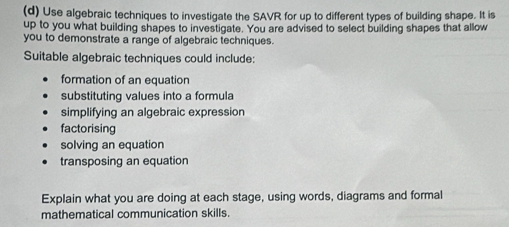 Use algebraic techniques to investigate the SAVR for up to different types of building shape. It is 
up to you what building shapes to investigate. You are advised to select building shapes that allow 
you to demonstrate a range of algebraic techniques. 
Suitable algebraic techniques could include: 
formation of an equation 
substituting values into a formula 
simplifying an algebraic expression 
factorising 
solving an equation 
transposing an equation 
Explain what you are doing at each stage, using words, diagrams and formal 
mathematical communication skills.