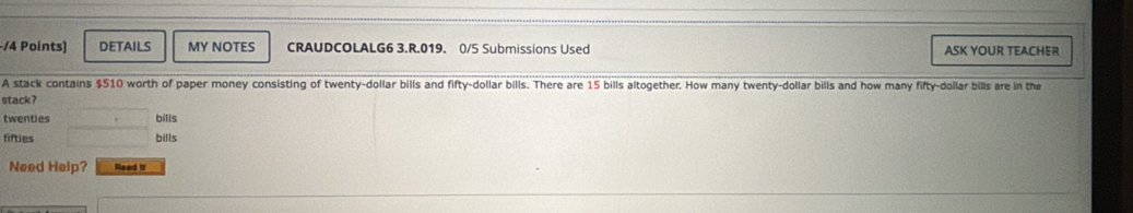 DeTAilS MY NOTES CRAUDCOLALG6 3.R.019. 0/5 Submissions Used ASK YOUR TEACHER
A stack contains $510 worth of paper money consisting of twenty-dollar bills and fifty-dollar bills. There are 15 bills altogether. How many twenty-dollar bills and how many fifty-dollar bills are in the
stack?
twenties bills
fifties bills
Need Help? Read It