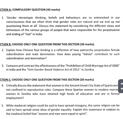 CTION A: COMPULSORY QUESTION (40 marks) 
1. ‘Gender stereotypic thinking, beliefs and behaviours are so entrenched in our 
consciousness that we often think that gender roles are natural and we end up not 
questioning them at all'. Discuss this statement by considering the different views and 
behaviours of the various groups of people that were responsible for the perpetuation 
and ending of “Sati” in India. 
CTION B: CHOOSE ONLY ONE QUESTION FROM THIS SECTION (30 marks) 
2. Explain how Chinese foot binding is a reflection of how patriarchy perpetuates female 
subordination and male domination. How does paying “lobola” contribute to such 
subordination and domination? 
3. Compare and contrast the effectiveness of the “Prohibition of Child Marriage Act of 2006'' 
in India and the “Anti-Gender Based Violence Act of 2011'' in Zambia. 
CTION C: CHOOSE ONLY ONE QUESTION FROM THIS SECTION (30 marks) 
4. Critically discuss the statement that women in the Ancient Greek City State of Sparta wer 
not confined to reproductive roles. Compare these Spartan women to modern marrie 
women in Zambia who have attained high levels of education and are in formal 
employment? 
5. While medieval religion could be said to have spread misogyny, the same religion can be 
said to have spread some ideas of gender equality. Explain this statement in relation to 
the medieval belief that “women and men were equal in spirit”.