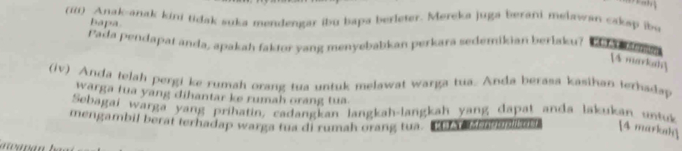 (iii) Anak-anak kini tidak suka mendengar ibu bapa berleter. Mereka juga berani melawan caksp ibe 
bapa 
Pada pendapat anda, apakah faktor yang menyebabkan perkara sedemikian berlaku? 
[4 markah] 
(iv) Anda telah pergi ke rumah orang tua untuk melawat warga tua. Anda berasa kasihan terhadap 
warga tua yang dihantar ke rumah orang tua 
Sebagai warga yang prihatin, cadangkan langkah-langkah yang dapat anda lakukan untuk 
mengambil berat terhadap warga tua di rumah orang tua. a b s 
4 markak