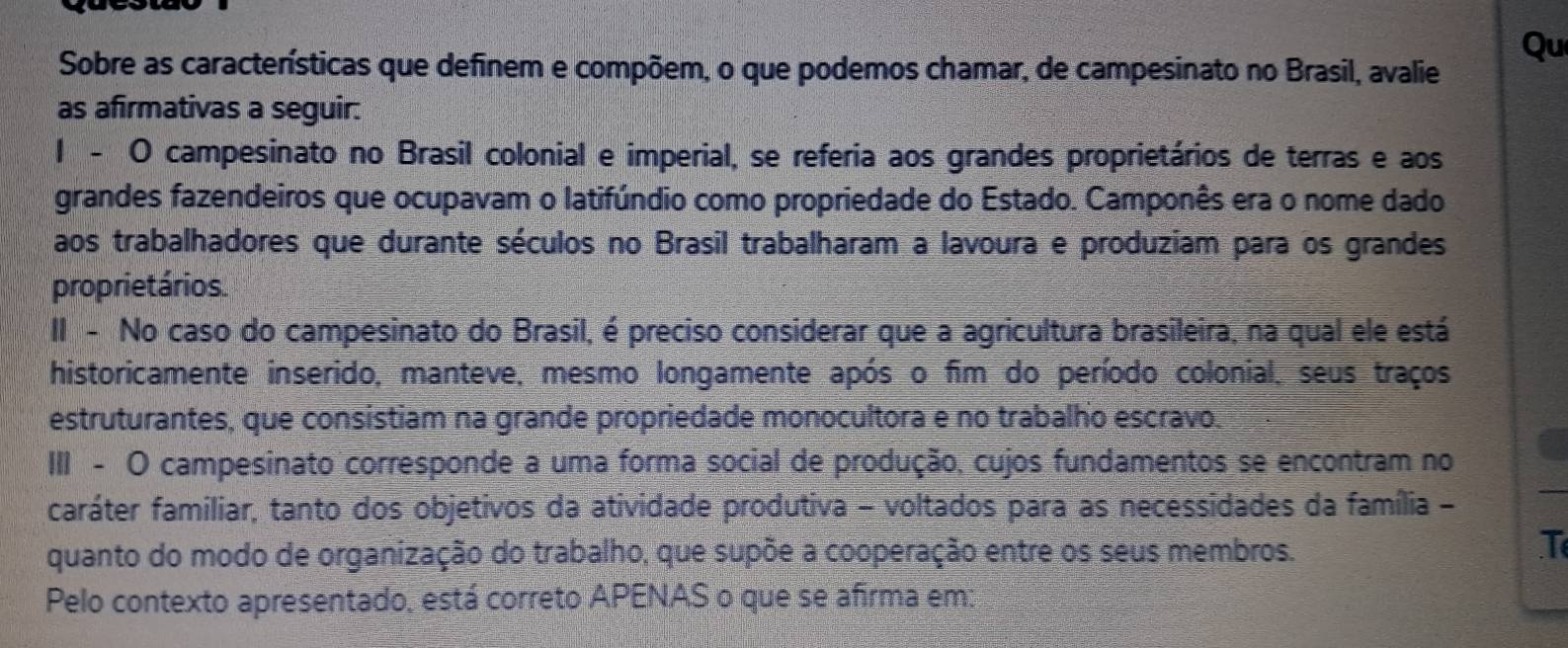 Sobre as características que definem e compõem, o que podemos chamar, de campesinato no Brasil, avalie 
Qu 
as afirmativas a seguir: 
1 - O campesinato no Brasil colonial e imperial, se referia aos grandes proprietários de terras e aos 
grandes fazendeiros que ocupavam o latifúndio como propriedade do Estado. Camponês era o nome dado 
aos trabalhadores que durante séculos no Brasil trabalharam a lavoura e produziam para os grandes 
proprietários. 
II - No caso do campesinato do Brasil, é preciso considerar que a agricultura brasileira, na qual ele está 
historicamente inserido, manteve, mesmo longamente após o fim do período colonial, seus traços 
estruturantes, que consistiam na grande propriedade monocultora e no trabalho escravo. 
III - O campesinato corresponde a uma forma social de produção, cujos fundamentos se encontram no 
caráter familiar, tanto dos objetivos da atividade produtiva - voltados para as necessidades da família - 
quanto do modo de organização do trabalho, que supõe a cooperação entre os seus membros. 
T 
Pelo contexto apresentado, está correto APENAS o que se afirma em: