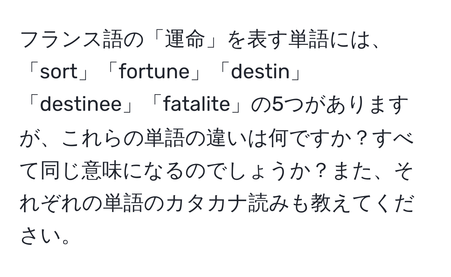 フランス語の「運命」を表す単語には、「sort」「fortune」「destin」「destinee」「fatalite」の5つがありますが、これらの単語の違いは何ですか？すべて同じ意味になるのでしょうか？また、それぞれの単語のカタカナ読みも教えてください。