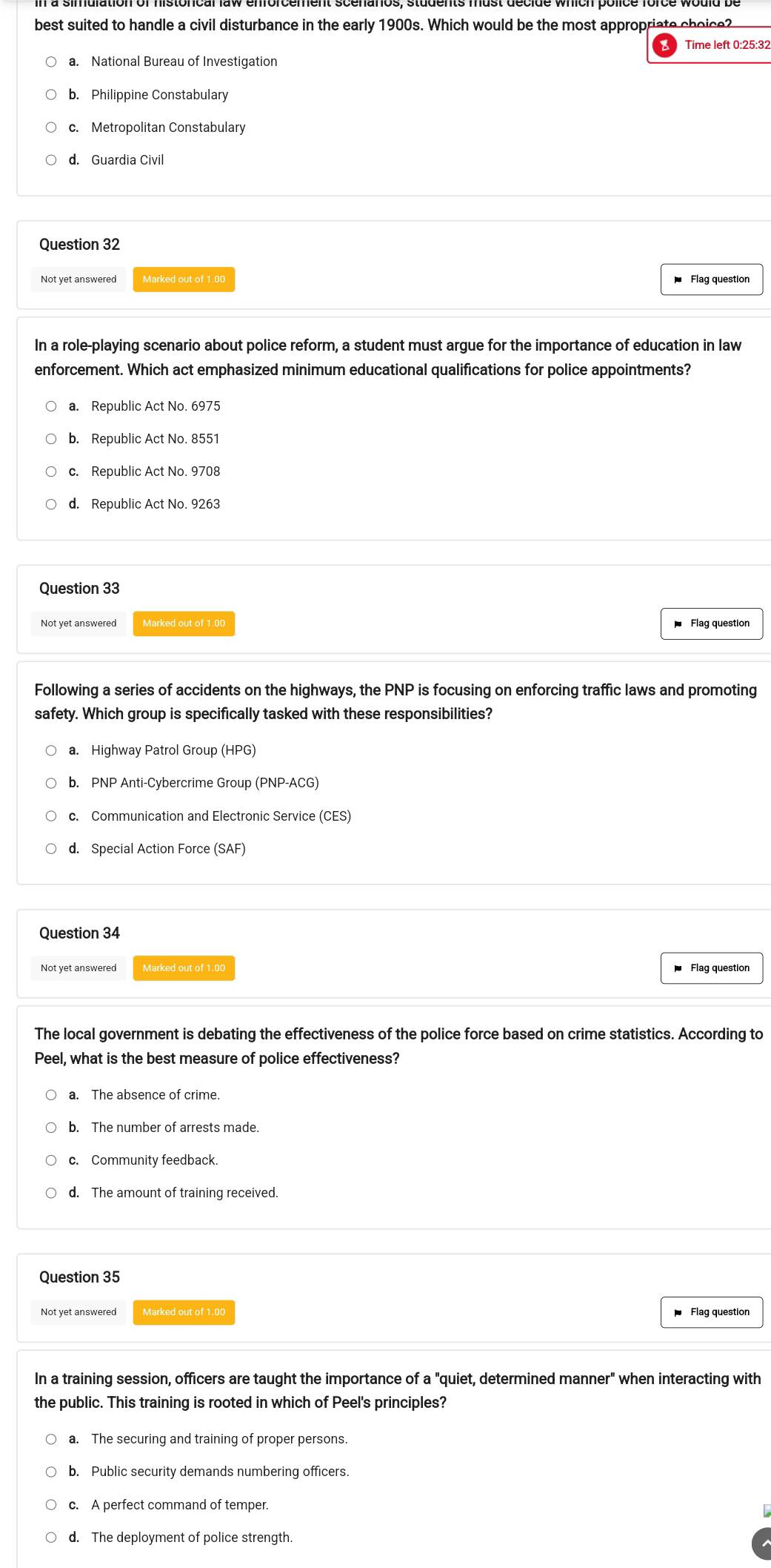 best suited to handle a civil disturbance in the early 1900s. Which would be the most appropriate choice?
a. National Bureau of Investigation
b. Philippine Constabulary
c. Metropolitan Constabulary
d. Guardia Civil
Question 32
Not yet answered Marked out of 1.00 Flag question
In a role-playing scenario about police reform, a student must argue for the importance of education in law
enforcement. Which act emphasized minimum educational qualifications for police appointments?
a. Republic Act No. 6975
b. Republic Act No. 8551
c. Republic Act No. 9708
d. Republic Act No. 9263
Question 33
Not yet answered Marked out of 1.00 Flag question
Following a series of accidents on the highways, the PNP is focusing on enforcing traffic laws and promoting
safety. Which group is specifically tasked with these responsibilities?
a. Highway Patrol Group (HPG)
b. PNP Anti-Cybercrime Group (PNP-ACG)
c. Communication and Electronic Service (CES)
d. Special Action Force (SAF)
Question 34
Not yet answered Flag question
The local government is debating the effectiveness of the police force based on crime statistics. According to
Peel, what is the best measure of police effectiveness?
a. The absence of crime.
b. The number of arrests made.
c. Community feedback.
d. The amount of training received.
Question 35
Not yet answered Marked out of 1.00 Flag question
In a training session, officers are taught the importance of a "quiet, determined manner" when interacting with
the public. This training is rooted in which of Peel's principles?
a. The securing and training of proper persons.
b. Public security demands numbering officers.
c. A perfect command of temper.
d. The deployment of police strength.