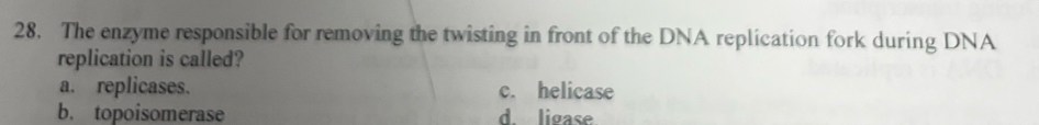 The enzyme responsible for removing the twisting in front of the DNA replication fork during DNA
replication is called?
a. replicases. c. helicase
b. topoisomerase d. ligase