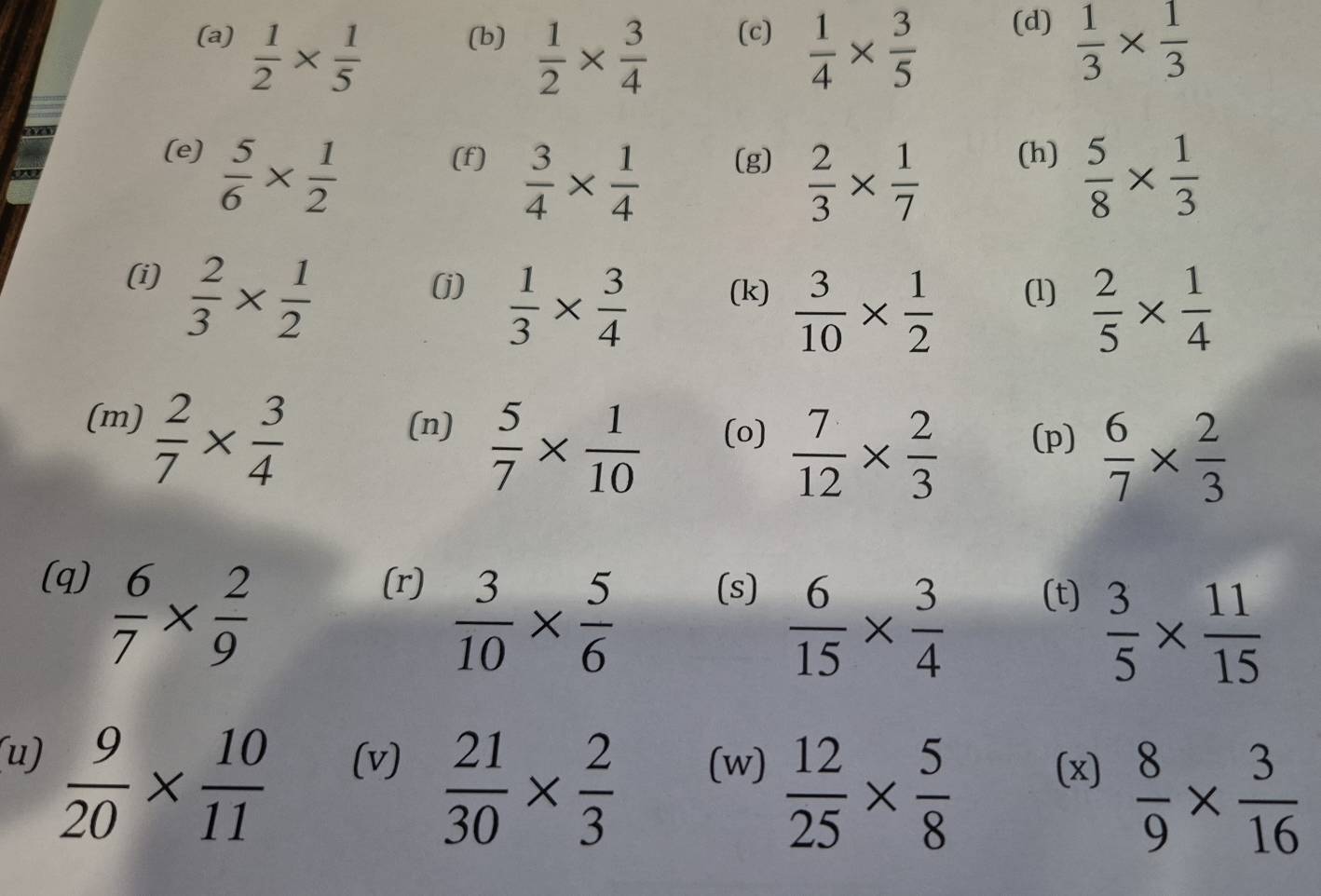  1/2 *  1/5  (b)  1/2 *  3/4  (c)  1/4 *  3/5  (d)  1/3 *  1/3 
(e)  5/6 *  1/2  (f)  3/4 *  1/4  (g)  2/3 *  1/7  (h)  5/8 *  1/3 
(i)  2/3 *  1/2  (j)  1/3 *  3/4  (k)  3/10 *  1/2  (1)  2/5 *  1/4 
(m)  2/7 *  3/4  (n)  5/7 *  1/10  (o)  7/12 *  2/3  (p)  6/7 *  2/3 
(q) (r) (s)
 6/7 *  2/9 
 3/10 *  5/6 
 6/15 *  3/4 
(t)
 3/5 *  11/15 
 9/20 *  10/11 
(u) (v)  21/30 *  2/3  (w)  12/25 *  5/8  (x)  8/9 *  3/16 