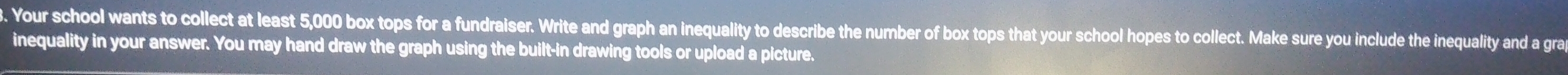 Your school wants to collect at least 5,000 box tops for a fundraiser. Write and graph an inequality to describe the number of box tops that your school hopes to collect. Make sure you include the inequality and a gra 
inequality in your answer. You may hand draw the graph using the built-in drawing tools or upload a picture.