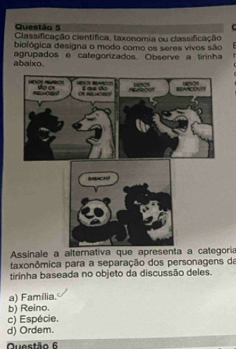 Classificação científica, taxonomia ou classificação
biológica designa o modo como os seres vivos são
agrupados e categorizados. Observe a tirinha r
abaixo.
Assinale a alternativa que apresenta a categoria
taxonômica para a separação dos personagens da
tirinha baseada no objeto da discussão deles.
a) Família.
b) Reino.
c) Espécie.
d) Ordem.
Questão 6