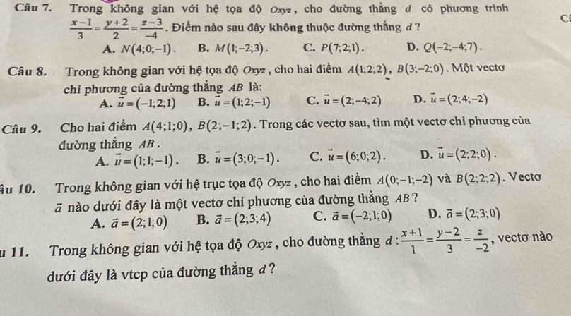 Trong không gian với hệ tọa độ Oxy, cho đường thẳng d có phương trình
C
 (x-1)/3 = (y+2)/2 = (z-3)/-4 . Điểm nào sau đây không thuộc đường thắng d ?
A. N(4;0;-1). B. M(1;-2;3). C. P(7;2;1). D. Q(-2;-4;7).
Câu 8. Trong không gian với hệ tọa độ Oxyz , cho hai điểm A(1;2;2),B(3;-2;0). Một vectơ
chi phương của đường thẳng AB là:
A. vector u=(-1;2;1) B. vector u=(1;2;-1) C. vector u=(2;-4;2) D. vector u=(2;4;-2)
Câu 9. Cho hai điểm A(4;1;0),B(2;-1;2). Trong các vectơ sau, tìm một vectơ chỉ phương của
đường thẳng AB .
A. vector u=(1;1;-1). B. vector u=(3;0;-1). C. vector u=(6;0;2). D. vector u=(2;2;0).
Ấu 10. Trong không gian với hệ trục tọa độ Oxyz , cho hai điểm A(0;-1;-2) và B(2;2;2). Vecto
ā nào dưới đây là một vectơ chỉ phương của đường thẳng AB?
A. vector a=(2;1;0) B. vector a=(2;3;4) C. vector a=(-2;1;0) D. vector a=(2;3;0)
u 11.  Trong không gian với hệ tọa độ Oxyz , cho đường thẳng đ / : (x+1)/1 = (y-2)/3 = z/-2  , vectơ nào
dưới đây là vtcp của đường thắng d ?