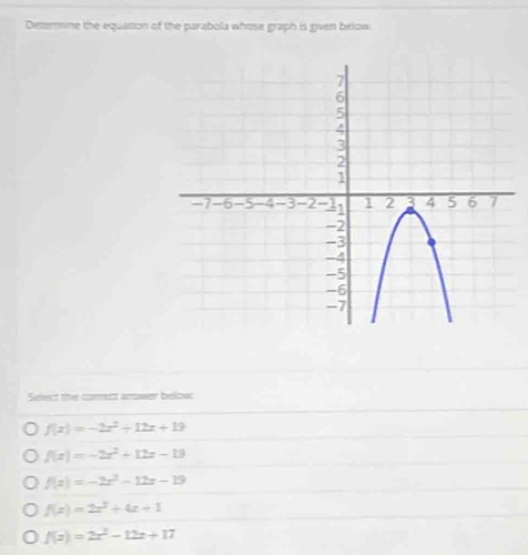 Determine the equation of the parabola whose graph is given below.
Select the correct answer below
f(x)=-2x^2+12x+19
f(x)=-2x^2+12x-19
f(x)=-2x^2-12x-19
f(x)=2x^2+4x+1
f(x)=2x^2-12x+17